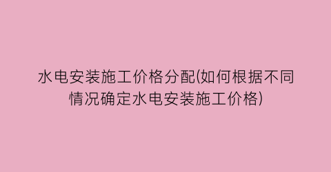 水电安装施工价格分配(如何根据不同情况确定水电安装施工价格)