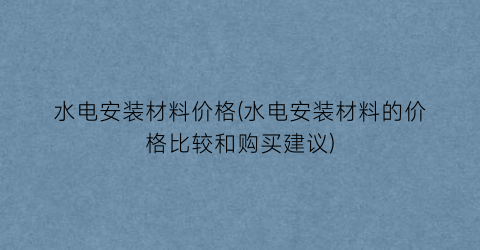 水电安装材料价格(水电安装材料的价格比较和购买建议)