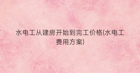 水电工从建房开始到完工价格(水电工费用方案)