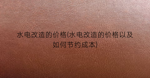 水电改造的价格(水电改造的价格以及如何节约成本)