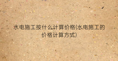水电施工按什么计算价格(水电施工的价格计算方式)