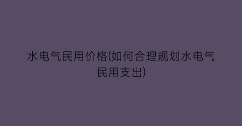 水电气民用价格(如何合理规划水电气民用支出)