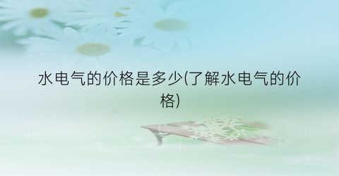 水电气的价格是多少(了解水电气的价格)