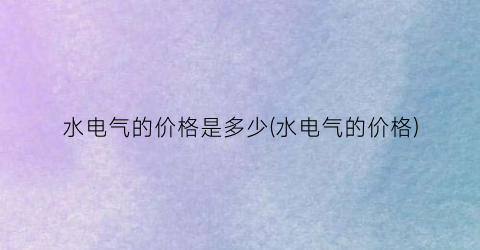 水电气的价格是多少(水电气的价格)