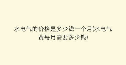 水电气的价格是多少钱一个月(水电气费每月需要多少钱)