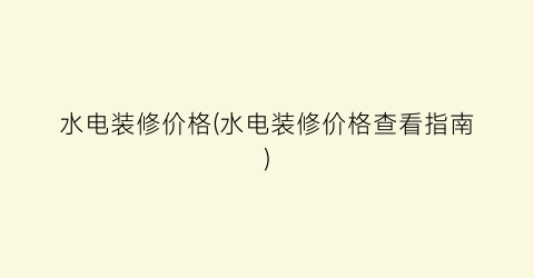 水电装修价格(水电装修价格查看指南)