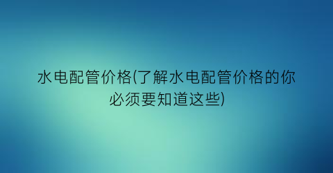 水电配管价格(了解水电配管价格的你必须要知道这些)