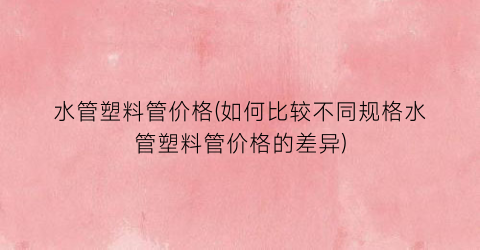 水管塑料管价格(如何比较不同规格水管塑料管价格的差异)