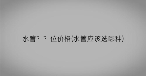 水管？？位价格(水管应该选哪种)