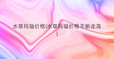 水草玛瑙价格(水草玛瑙价格不断走高)