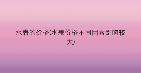 水表的价格(水表价格不同因素影响较大)