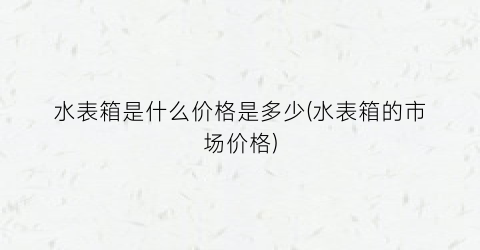 水表箱是什么价格是多少(水表箱的市场价格)