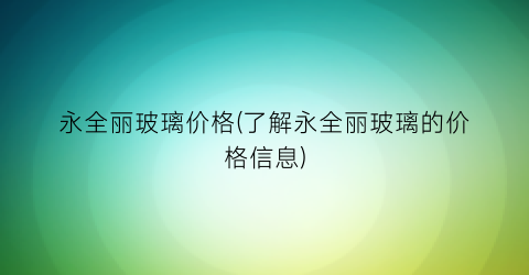 永全丽玻璃价格(了解永全丽玻璃的价格信息)