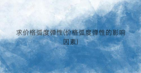 求价格弧度弹性(价格弧度弹性的影响因素)