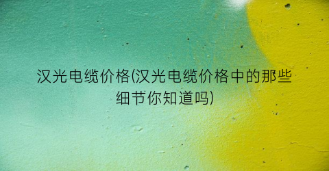 “汉光电缆价格(汉光电缆价格中的那些细节你知道吗)