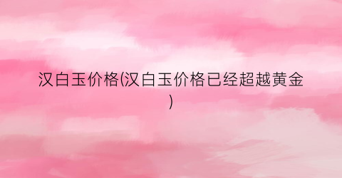 汉白玉价格(汉白玉价格已经超越黄金)