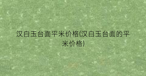 汉白玉台面平米价格(汉白玉台面的平米价格)