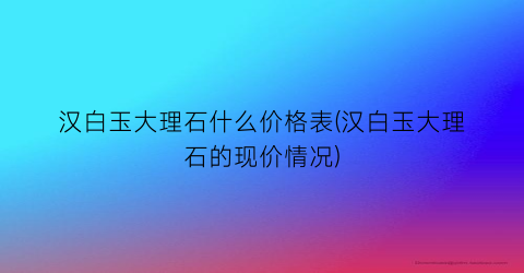 “汉白玉大理石什么价格表(汉白玉大理石的现价情况)