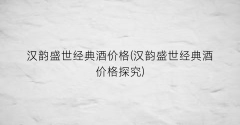 汉韵盛世经典酒价格(汉韵盛世经典酒价格探究)