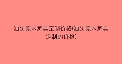 汕头原木家具定制价格(汕头原木家具定制的价格)