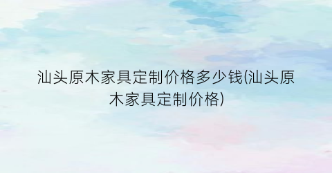 “汕头原木家具定制价格多少钱(汕头原木家具定制价格)