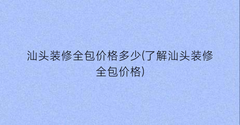 汕头装修全包价格多少(了解汕头装修全包价格)