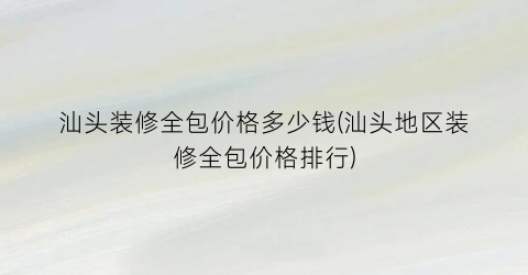 汕头装修全包价格多少钱(汕头地区装修全包价格排行)