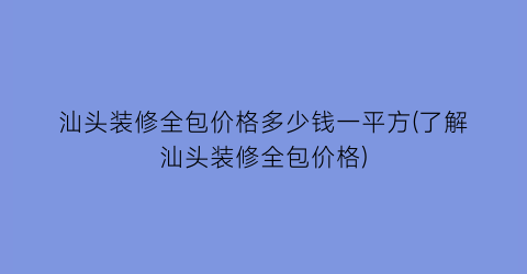 汕头装修全包价格多少钱一平方(了解汕头装修全包价格)