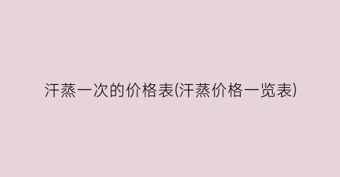 汗蒸一次的价格表(汗蒸价格一览表)