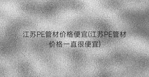 江苏PE管材价格便宜(江苏PE管材价格一直很便宜)