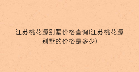 江苏桃花源别墅价格查询(江苏桃花源别墅的价格是多少)