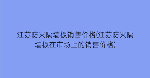 江苏防火隔墙板销售价格(江苏防火隔墙板在市场上的销售价格)