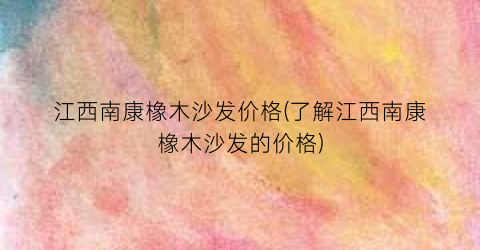 江西南康橡木沙发价格(了解江西南康橡木沙发的价格)