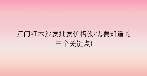 江门红木沙发批发价格(你需要知道的三个关键点)