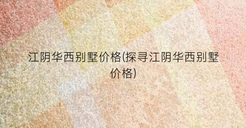 江阴华西别墅价格(探寻江阴华西别墅价格)
