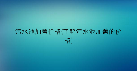 污水池加盖价格(了解污水池加盖的价格)