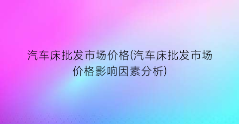 汽车床批发市场价格(汽车床批发市场价格影响因素分析)