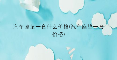 汽车座垫一套什么价格(汽车座垫一套价格)