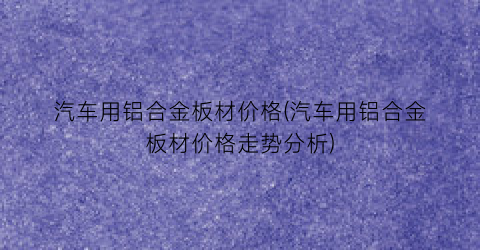 汽车用铝合金板材价格(汽车用铝合金板材价格走势分析)
