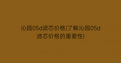 沁园05d滤芯价格(了解沁园05d滤芯价格的重要性)