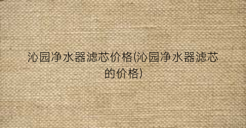沁园净水器滤芯价格(沁园净水器滤芯的价格)