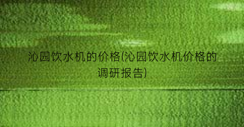 沁园饮水机的价格(沁园饮水机价格的调研报告)