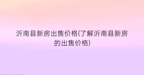 沂南县新房出售价格(了解沂南县新房的出售价格)