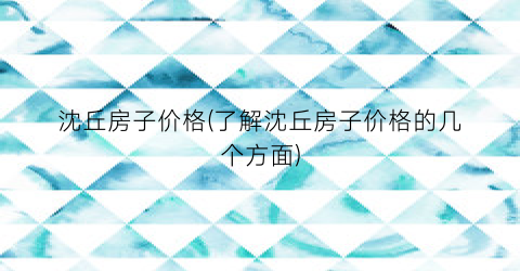 沈丘房子价格(了解沈丘房子价格的几个方面)