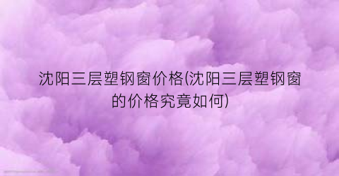沈阳三层塑钢窗价格(沈阳三层塑钢窗的价格究竟如何)