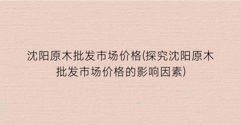 “沈阳原木批发市场价格(探究沈阳原木批发市场价格的影响因素)