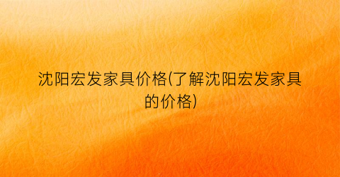 沈阳宏发家具价格(了解沈阳宏发家具的价格)