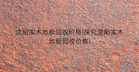 沈阳实木地板回收价格(探究沈阳实木地板回收价格)
