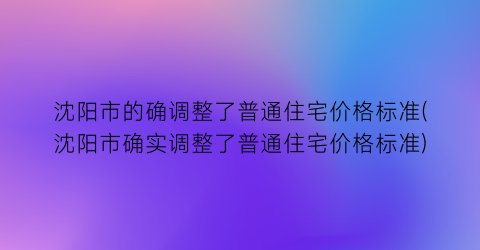 “沈阳市的确调整了普通住宅价格标准(沈阳市确实调整了普通住宅价格标准)