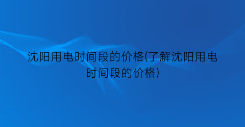 沈阳用电时间段的价格(了解沈阳用电时间段的价格)